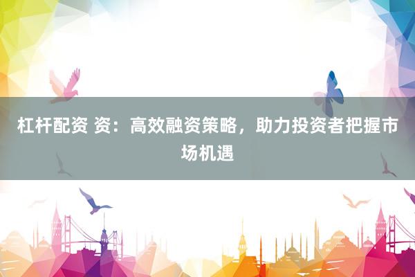 杠杆配资 资：高效融资策略，助力投资者把握市场机遇