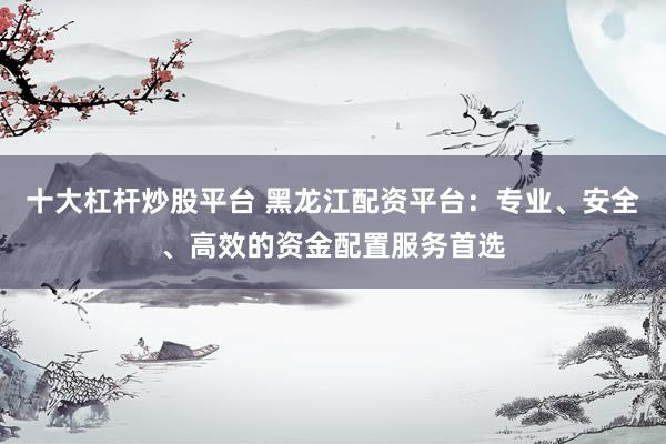 十大杠杆炒股平台 黑龙江配资平台:专业、安全、高效的资金配置服务首选