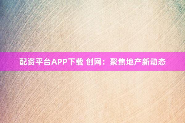 配资平台APP下载 创网：聚焦地产新动态