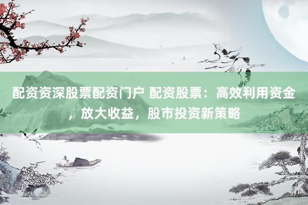 配资资深股票配资门户 配资股票：高效利用资金，放大收益，股市投资新策略