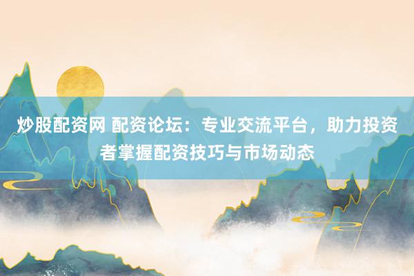 炒股配资网 配资论坛：专业交流平台，助力投资者掌握配资技巧与市场动态