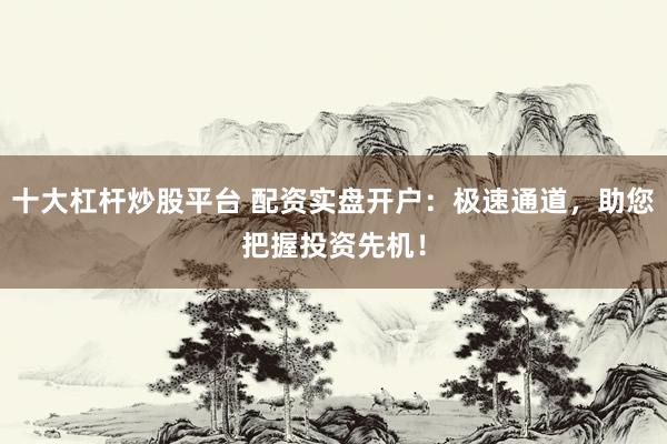 十大杠杆炒股平台 配资实盘开户：极速通道，助您把握投资先机！