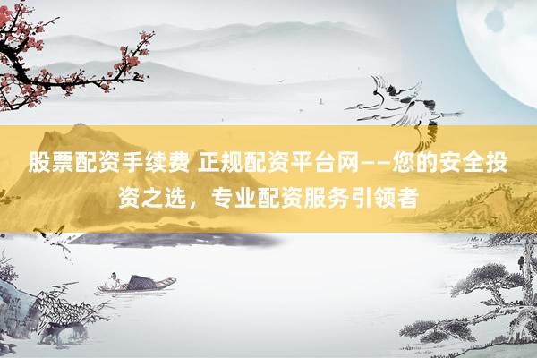 股票配资手续费 正规配资平台网——您的安全投资之选，专业配资服务引领者