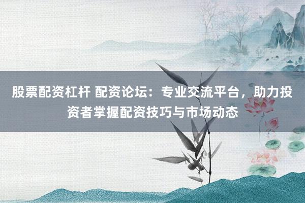 股票配资杠杆 配资论坛：专业交流平台，助力投资者掌握配资技巧与市场动态
