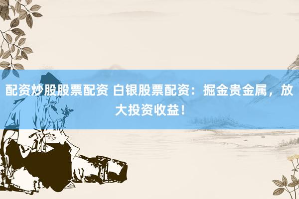 配资炒股股票配资 白银股票配资：掘金贵金属，放大投资收益！