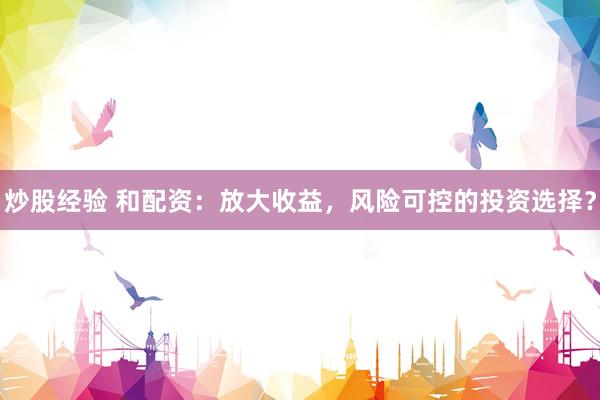 炒股经验 和配资:放大收益,风险可控的投资选择?
