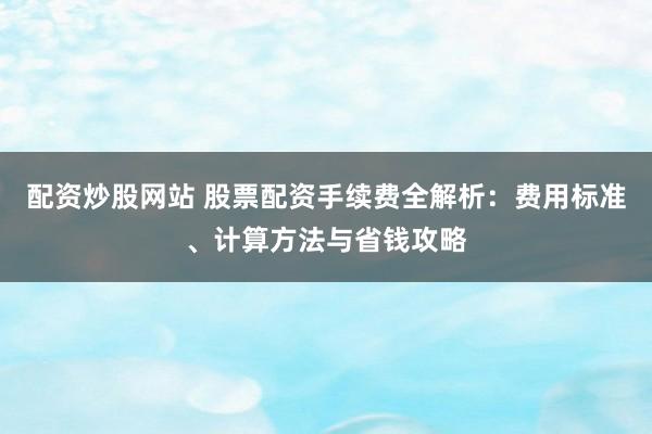 配资炒股网站 股票配资手续费全解析:费用标准、计算方法与省钱攻略
