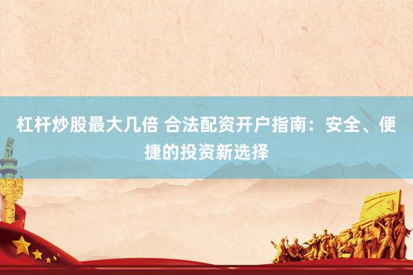 杠杆炒股最大几倍 合法配资开户指南：安全、便捷的投资新选择
