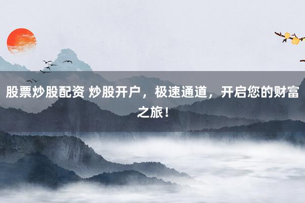 股票炒股配资 炒股开户，极速通道，开启您的财富之旅！